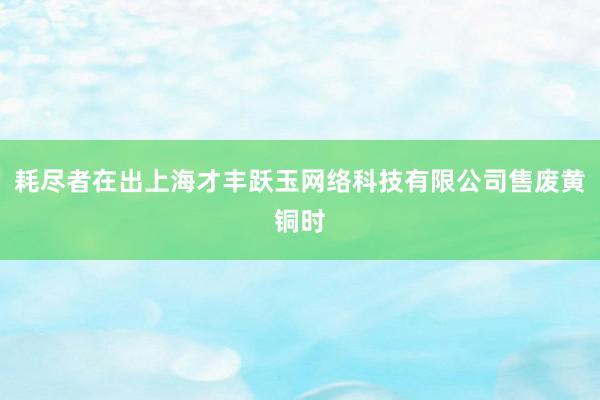 耗尽者在出上海才丰跃玉网络科技有限公司售废黄铜时