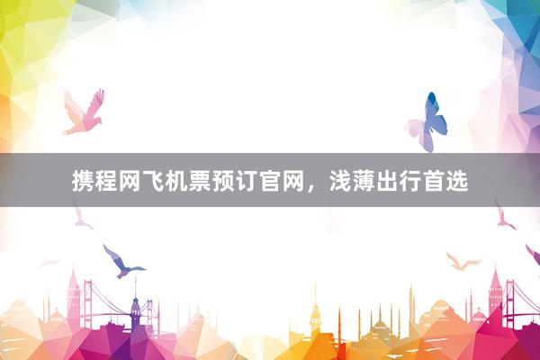 携程网飞机票预订官网,浅薄出行首选